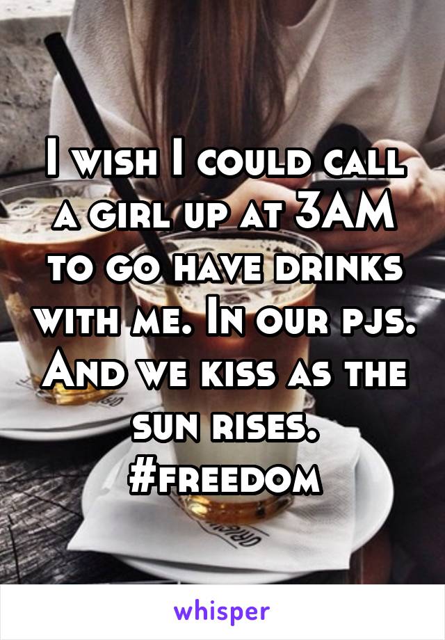 I wish I could call a girl up at 3AM to go have drinks with me. In our pjs. And we kiss as the sun rises. #freedom