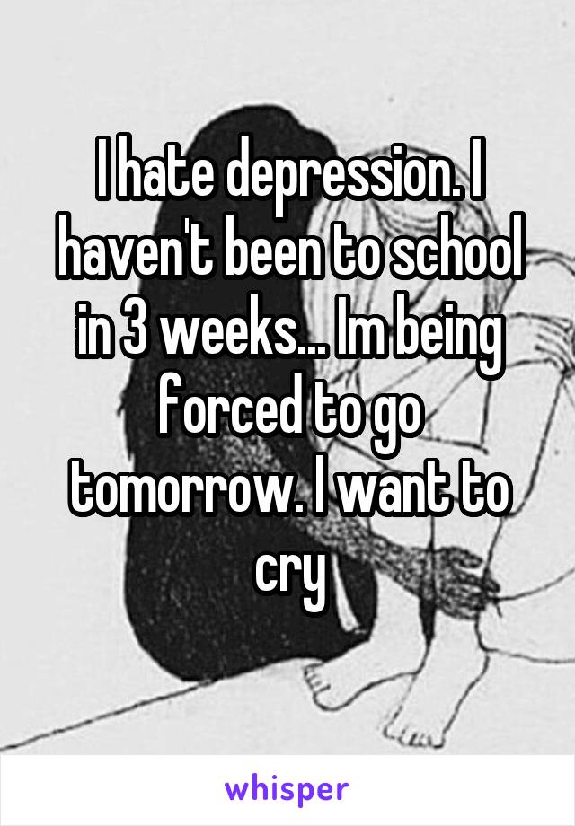 I hate depression. I haven't been to school in 3 weeks... Im being forced to go tomorrow. I want to cry
