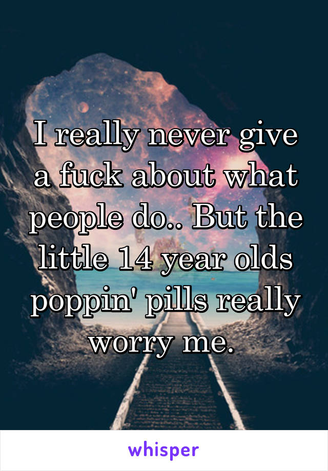 I really never give a fuck about what people do.. But the little 14 year olds poppin' pills really worry me. 