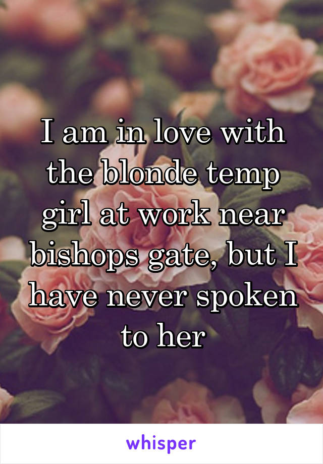 I am in love with the blonde temp girl at work near bishops gate, but I have never spoken to her