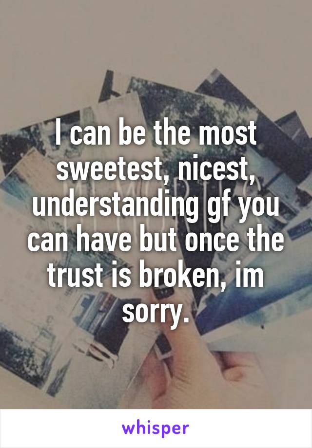 I can be the most sweetest, nicest, understanding gf you can have but once the trust is broken, im sorry.