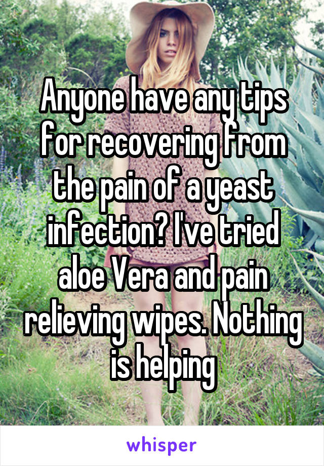 Anyone have any tips for recovering from the pain of a yeast infection? I've tried aloe Vera and pain relieving wipes. Nothing is helping