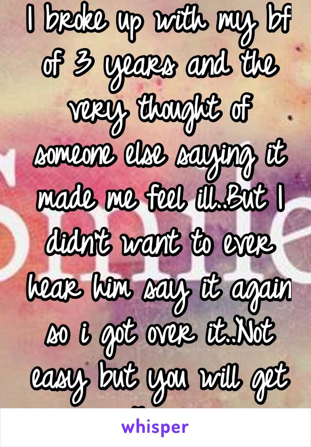 I broke up with my bf of 3 years and the very thought of someone else saying it made me feel ill..But I didn't want to ever hear him say it again so i got over it..Not easy but you will get there.