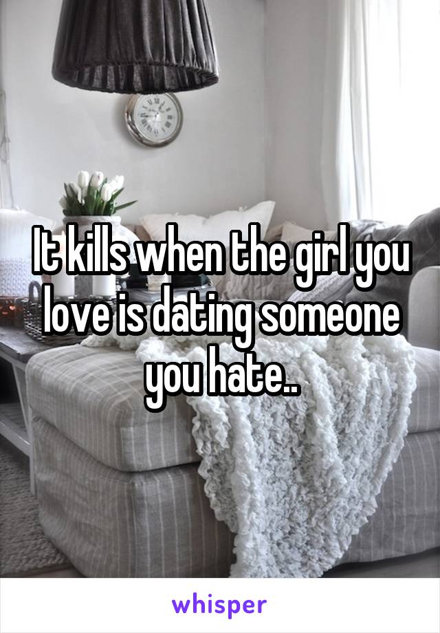 It kills when the girl you love is dating someone you hate..