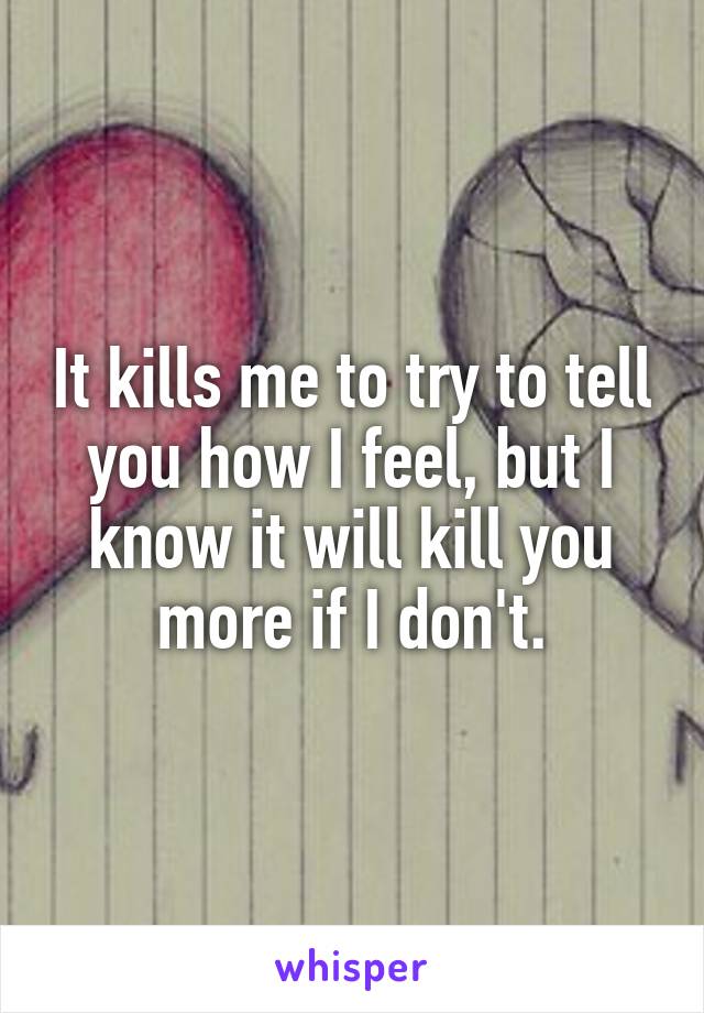 It kills me to try to tell you how I feel, but I know it will kill you more if I don't.