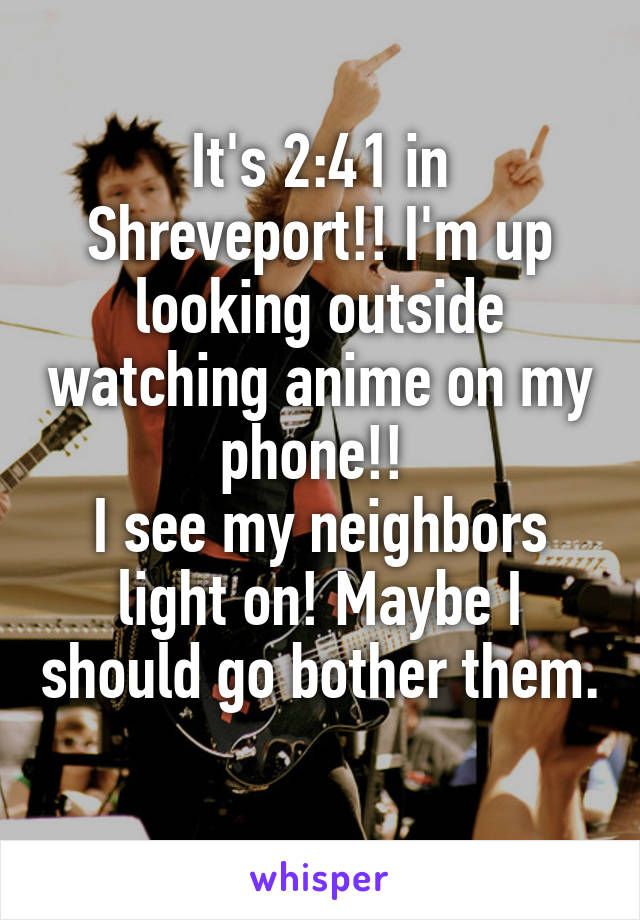 It's 2:41 in Shreveport!! I'm up looking outside watching anime on my phone!! 
I see my neighbors light on! Maybe I should go bother them. 