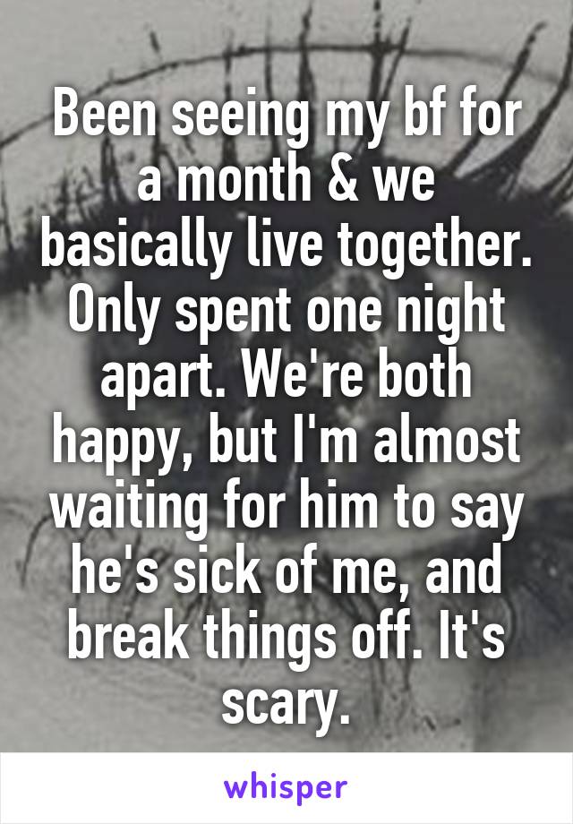 Been seeing my bf for a month & we basically live together. Only spent one night apart. We're both happy, but I'm almost waiting for him to say he's sick of me, and break things off. It's scary.