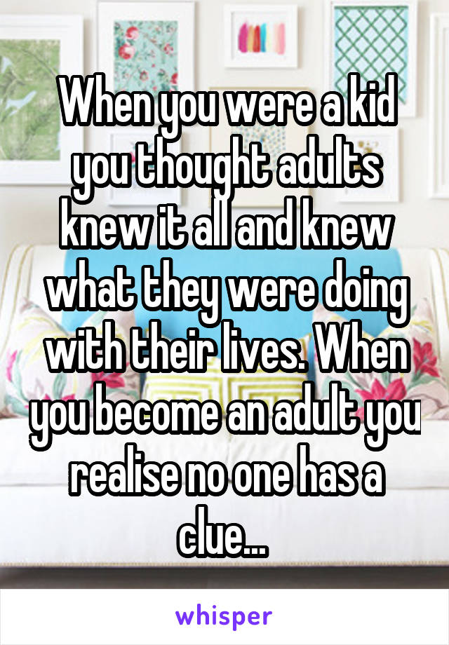 When you were a kid you thought adults knew it all and knew what they were doing with their lives. When you become an adult you realise no one has a clue... 