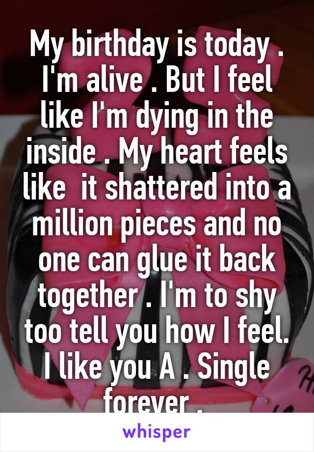 My birthday is today . I'm alive . But I feel like I'm dying in the inside . My heart feels like  it shattered into a million pieces and no one can glue it back together . I'm to shy too tell you how I feel. I like you A . Single forever . 