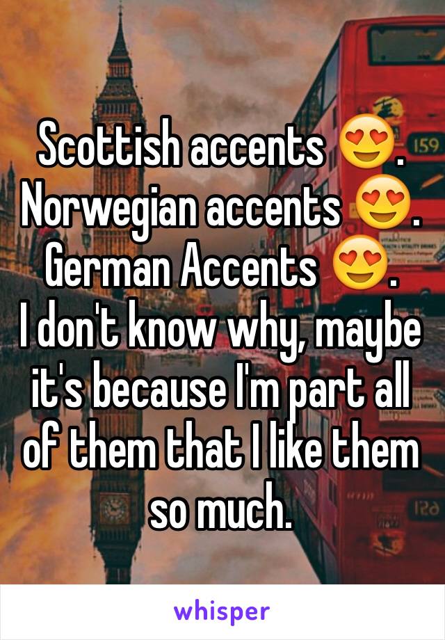 Scottish accents 😍. 
Norwegian accents 😍.
German Accents 😍.
I don't know why, maybe it's because I'm part all of them that I like them so much.