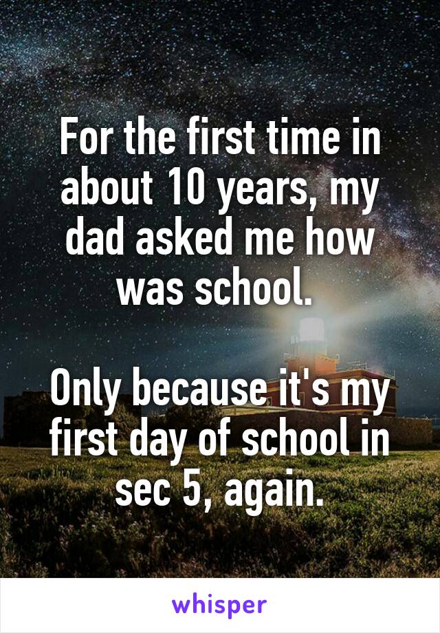 For the first time in about 10 years, my dad asked me how was school. 

Only because it's my first day of school in sec 5, again.