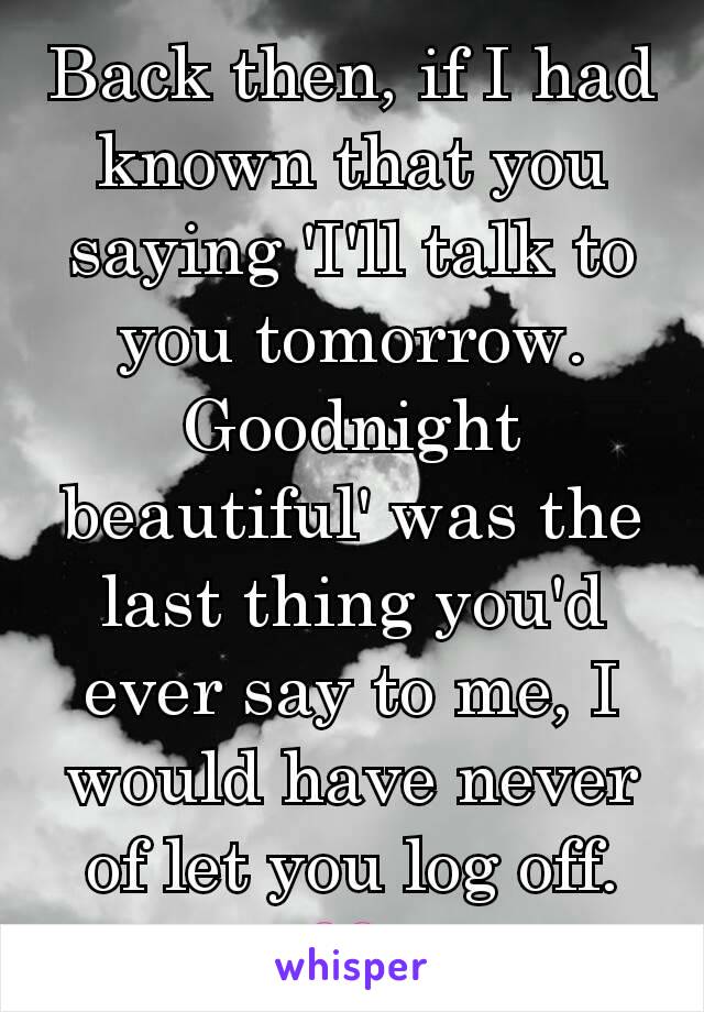 Back then, if I had known that you saying 'I'll talk to you tomorrow. Goodnight beautiful' was the last thing you'd ever say to me, I would have never of let you log off. 💔 