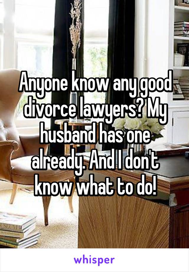 Anyone know any good divorce lawyers? My husband has one already. And I don't know what to do!