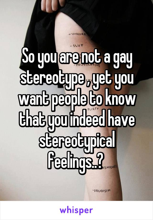 So you are not a gay stereotype , yet you want people to know that you indeed have stereotypical feelings..? 