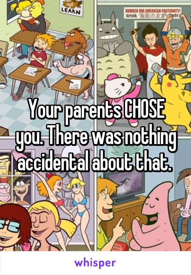 Your parents CHOSE you. There was nothing accidental about that. 