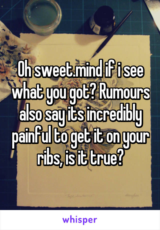 Oh sweet.mind if i see what you got? Rumours also say its incredibly painful to get it on your ribs, is it true?