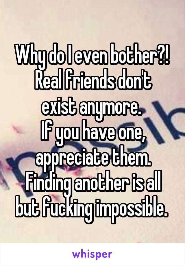 Why do I even bother?! 
Real friends don't exist anymore. 
If you have one, appreciate them. Finding another is all but fucking impossible. 