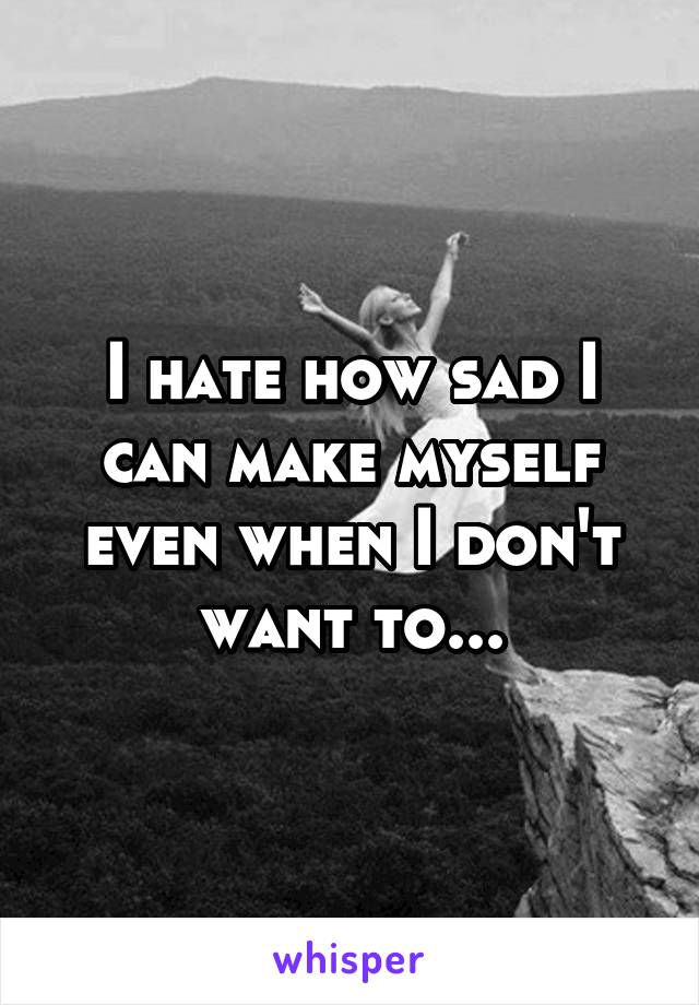 I hate how sad I can make myself even when I don't want to...