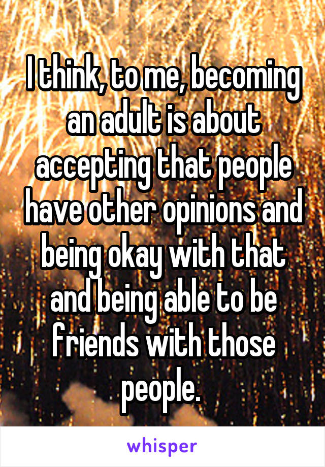 I think, to me, becoming an adult is about accepting that people have other opinions and being okay with that and being able to be friends with those people. 