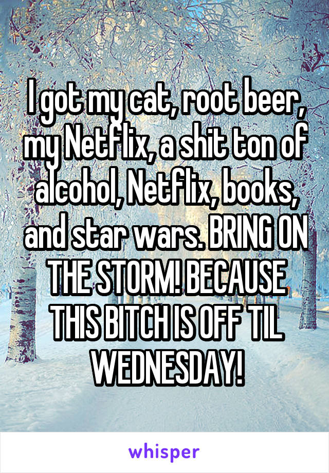 I got my cat, root beer, my Netflix, a shit ton of alcohol, Netflix, books, and star wars. BRING ON THE STORM! BECAUSE THIS BITCH IS OFF TIL WEDNESDAY!