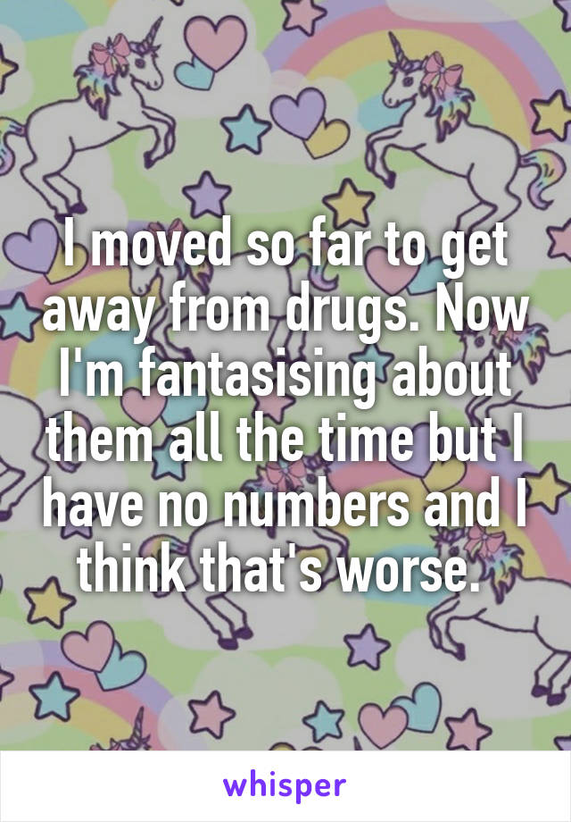 I moved so far to get away from drugs. Now I'm fantasising about them all the time but I have no numbers and I think that's worse. 