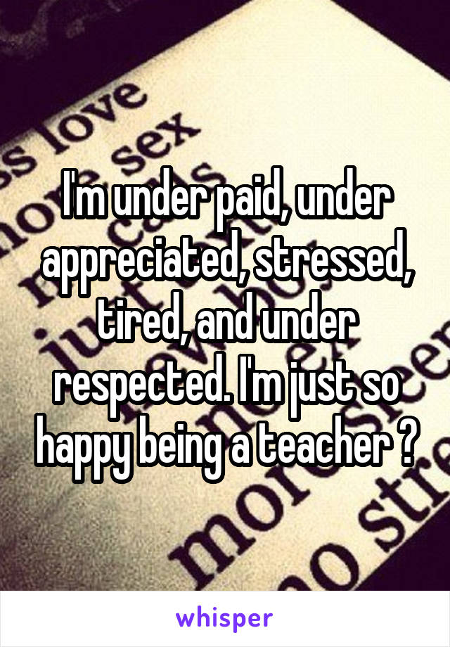 I'm under paid, under appreciated, stressed, tired, and under respected. I'm just so happy being a teacher 😊