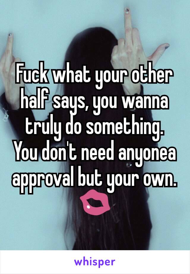 Fuck what your other half says, you wanna truly do something. You don't need anyonea approval but your own. 💋