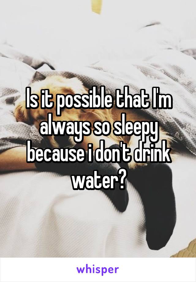 Is it possible that I'm always so sleepy because i don't drink water?