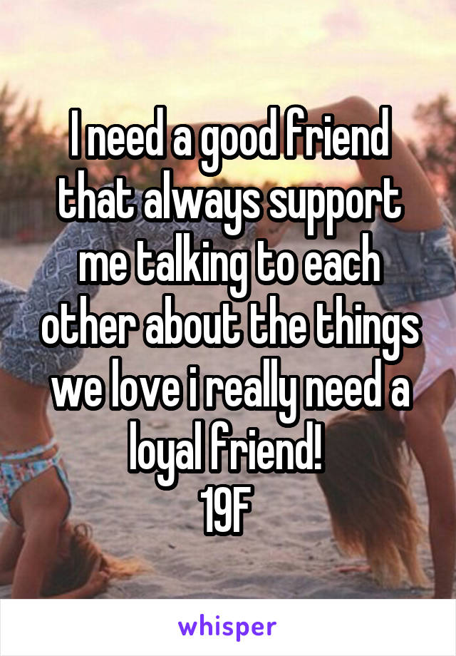 I need a good friend that always support me talking to each other about the things we love i really need a loyal friend! 
19F 