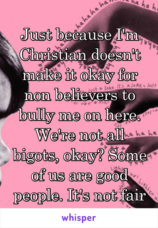 Just because I'm Christian doesn't make it okay for non believers to bully me on here. We're not all bigots, okay? Some of us are good people. It's not fair