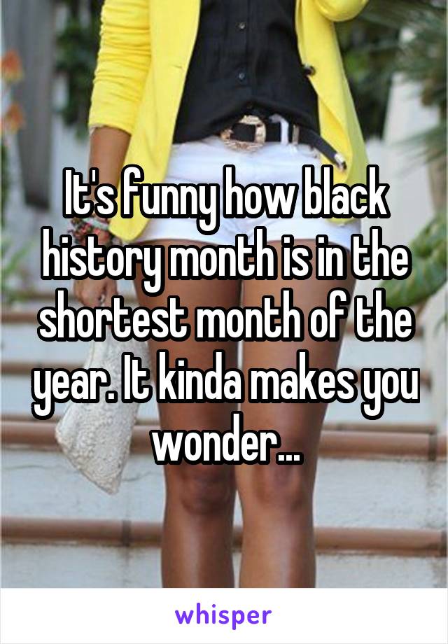 It's funny how black history month is in the shortest month of the year. It kinda makes you wonder...