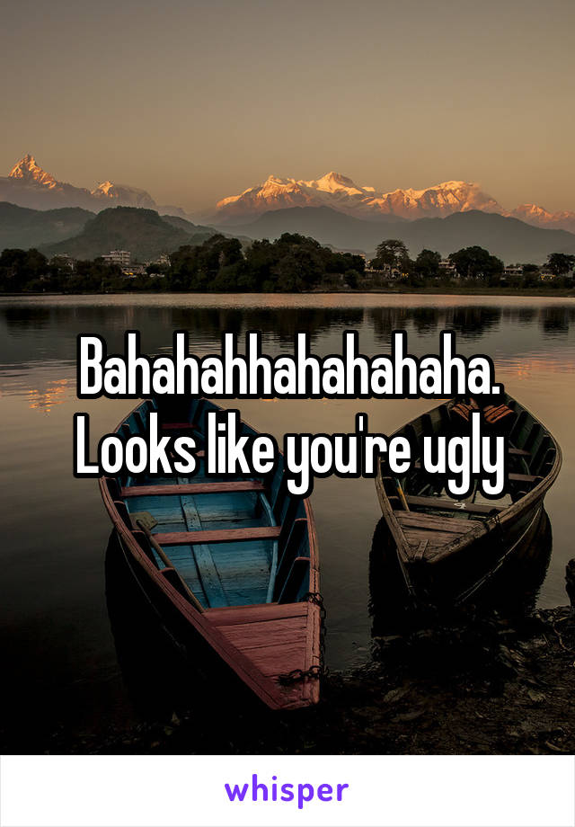 Bahahahhahahahaha. Looks like you're ugly