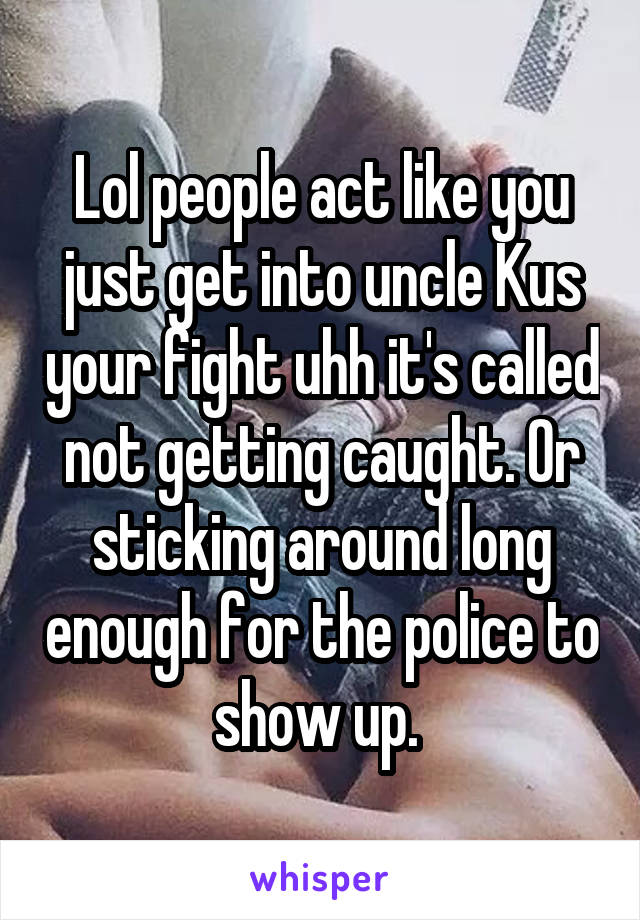 Lol people act like you just get into uncle Kus your fight uhh it's called not getting caught. Or sticking around long enough for the police to show up. 