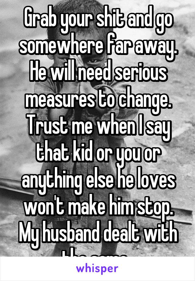 Grab your shit and go somewhere far away. He will need serious measures to change. Trust me when I say that kid or you or anything else he loves won't make him stop. My husband dealt with the same. 