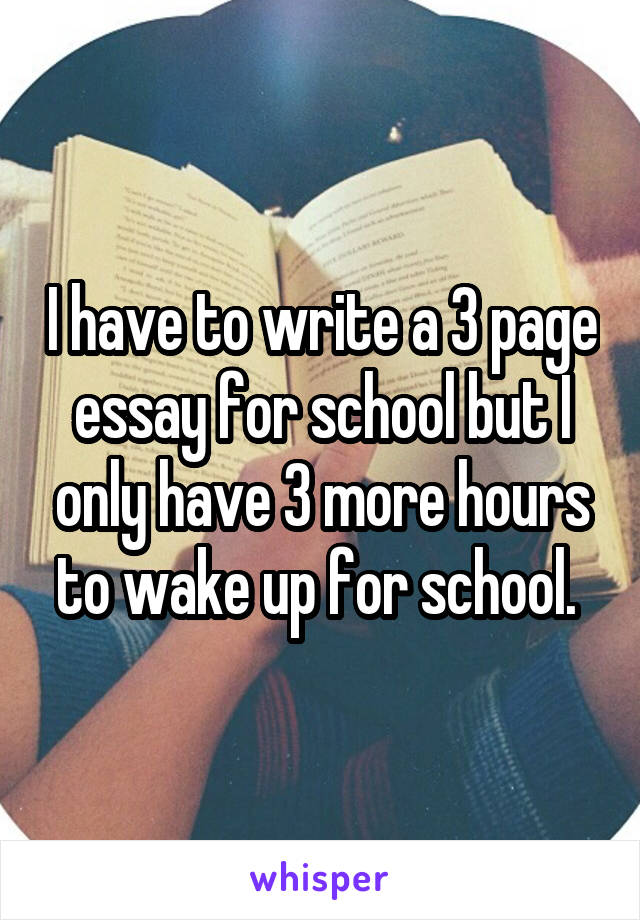 I have to write a 3 page essay for school but I only have 3 more hours to wake up for school. 