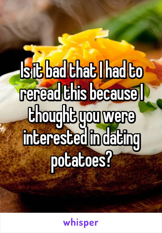 Is it bad that I had to reread this because I thought you were interested in dating potatoes?