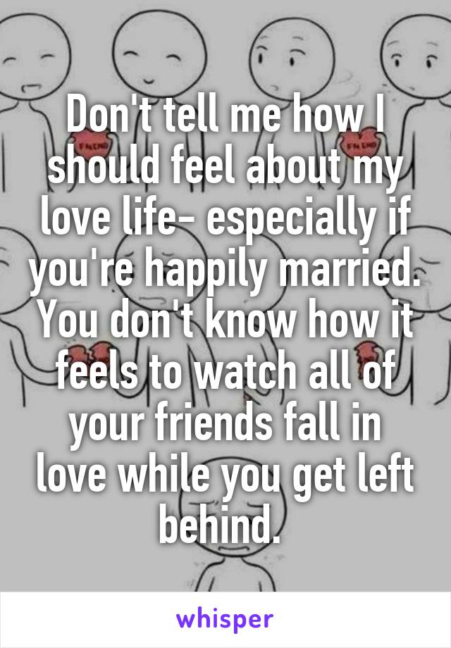 Don't tell me how I should feel about my love life- especially if you're happily married. You don't know how it feels to watch all of your friends fall in love while you get left behind. 