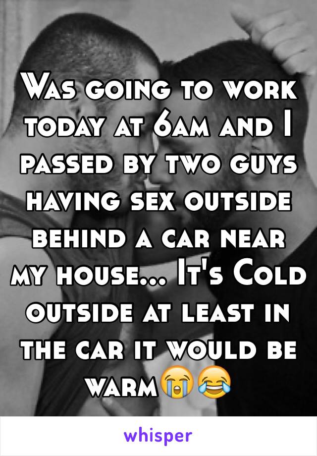 Was going to work today at 6am and I passed by two guys having sex outside behind a car near my house... It's Cold outside at least in the car it would be warm😭😂