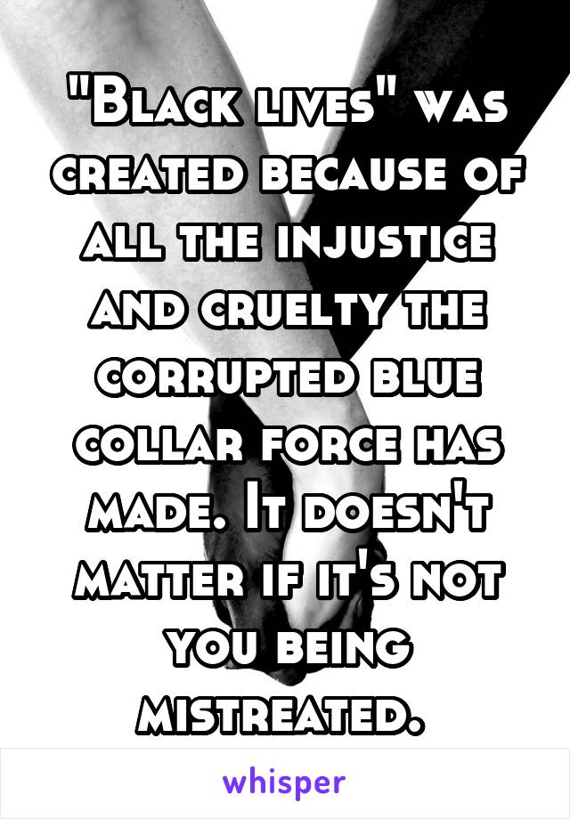 "Black lives" was created because of all the injustice and cruelty the corrupted blue collar force has made. It doesn't matter if it's not you being mistreated. 