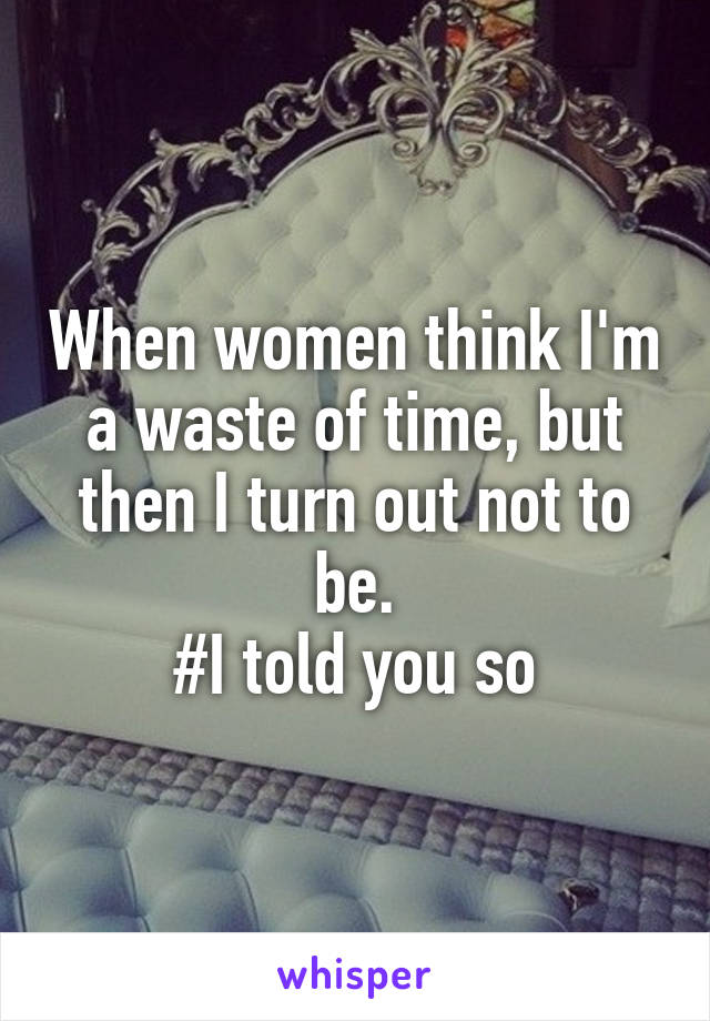 When women think I'm a waste of time, but then I turn out not to be.
#I told you so