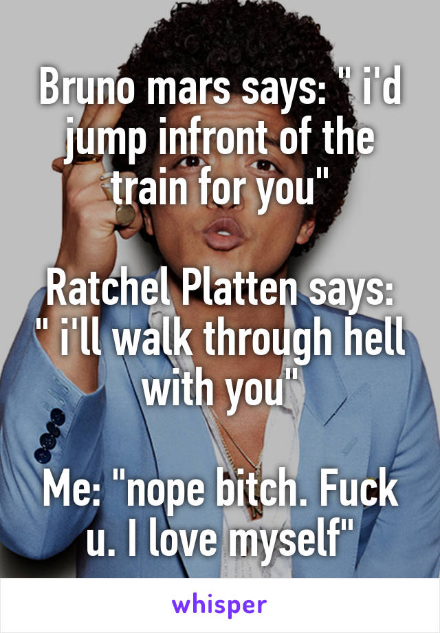 Bruno mars says: " i'd jump infront of the train for you"

Ratchel Platten says: " i'll walk through hell with you"

Me: "nope bitch. Fuck u. I love myself"