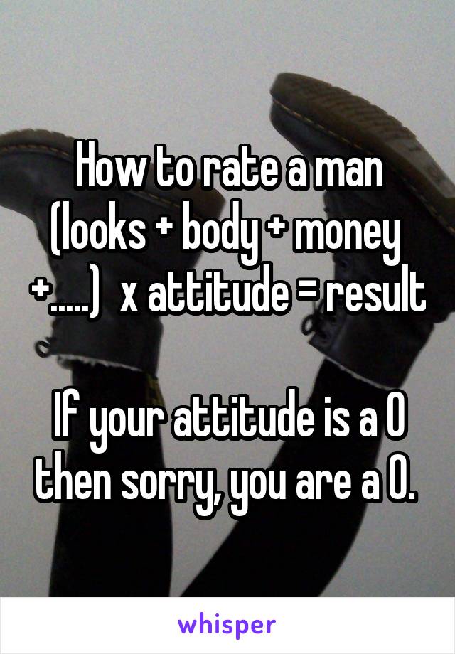 How to rate a man
(looks + body + money  +.....)  x attitude = result

If your attitude is a 0 then sorry, you are a 0. 