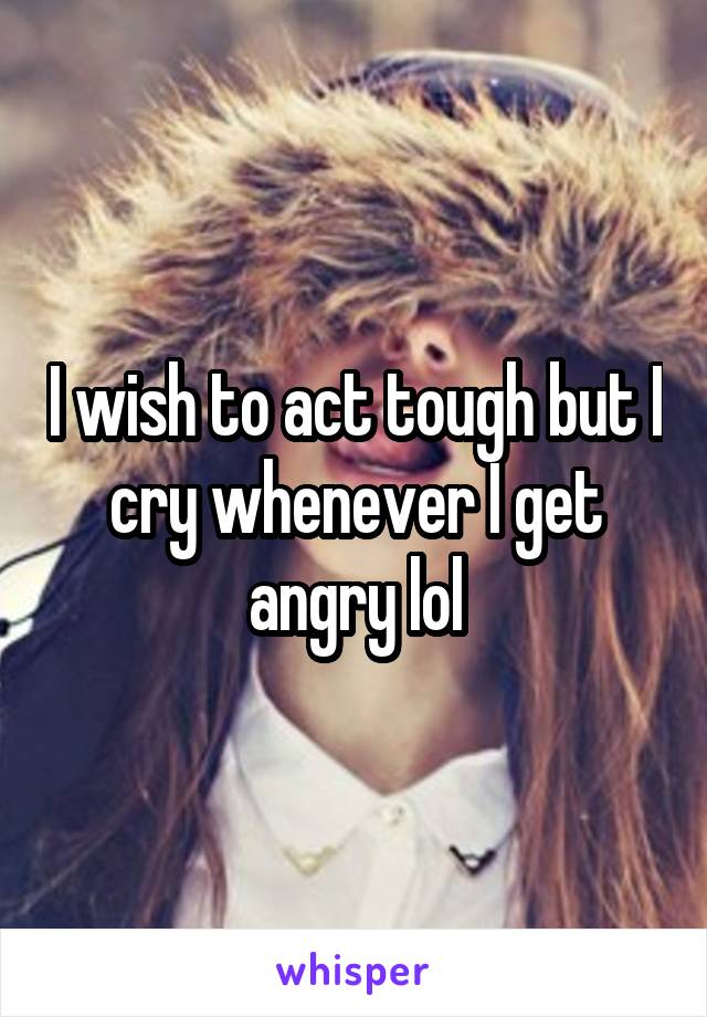 I wish to act tough but I cry whenever I get angry lol