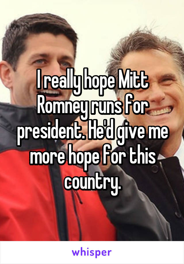 I really hope Mitt Romney runs for president. He'd give me more hope for this country.