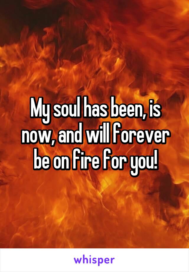 My soul has been, is now, and will forever be on fire for you!