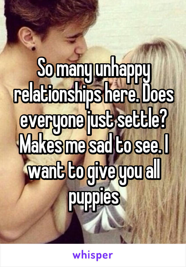 So many unhappy relationships here. Does everyone just settle? Makes me sad to see. I want to give you all puppies