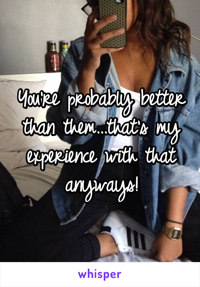 You're probably better than them...that's my experience with that anyways!