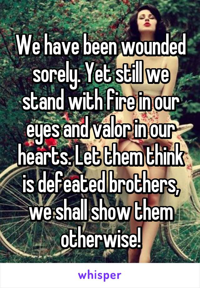 We have been wounded sorely. Yet still we stand with fire in our eyes and valor in our hearts. Let them think is defeated brothers, we shall show them otherwise!