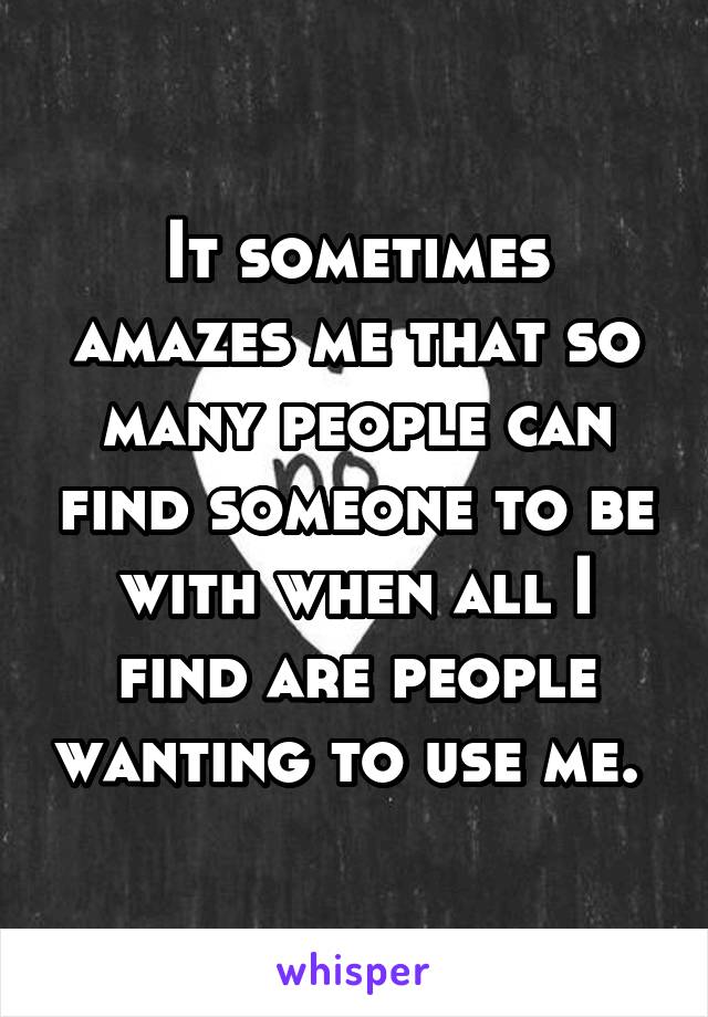 It sometimes amazes me that so many people can find someone to be with when all I find are people wanting to use me. 