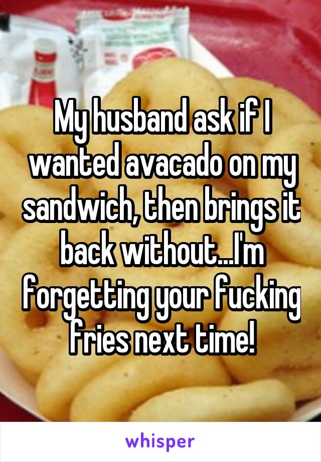 My husband ask if I wanted avacado on my sandwich, then brings it back without...I'm forgetting your fucking fries next time!